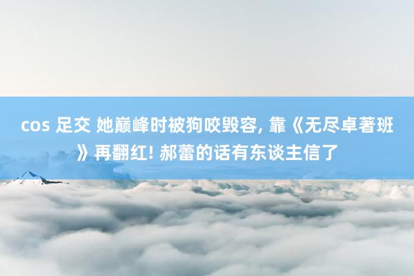 cos 足交 她巅峰时被狗咬毁容, 靠《无尽卓著班》再翻红! 郝蕾的话有东谈主信了