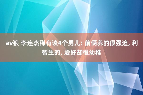 av狼 李连杰稀有谈4个男儿: 前俩养的很强迫, 利智生的, 爱好却很幼稚