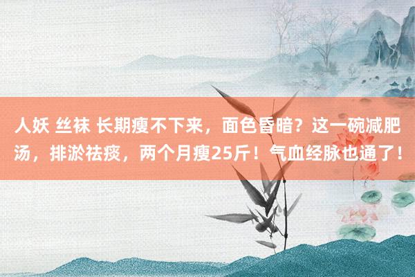 人妖 丝袜 长期瘦不下来，面色昏暗？这一碗减肥汤，排淤祛痰，两个月瘦25斤！气血经脉也通了！