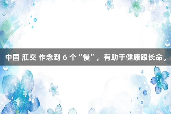 中国 肛交 作念到 6 个“慢”，有助于健康跟长命。