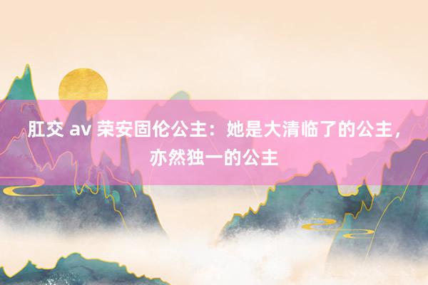 肛交 av 荣安固伦公主：她是大清临了的公主，亦然独一的公主