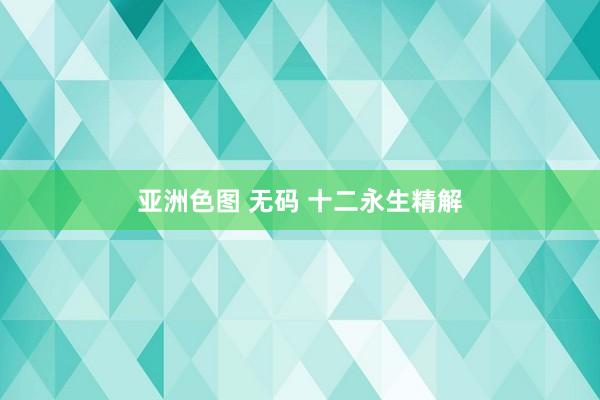 亚洲色图 无码 十二永生精解