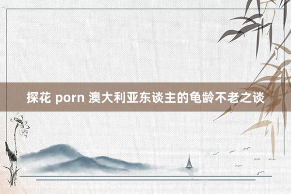 探花 porn 澳大利亚东谈主的龟龄不老之谈