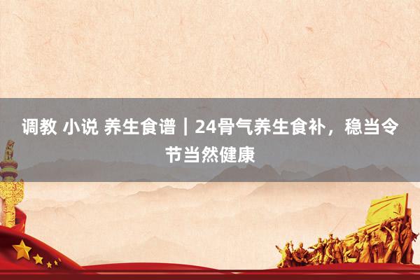 调教 小说 养生食谱｜24骨气养生食补，稳当令节当然健康