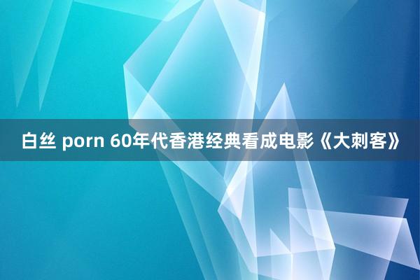 白丝 porn 60年代香港经典看成电影《大刺客》